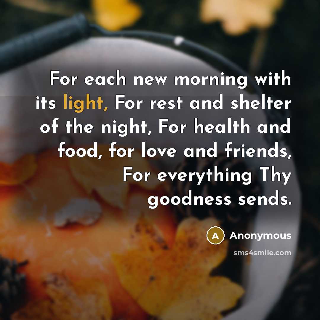 “For each new morning with its light, For rest and shelter of the night, For health and food, for love and friends, For everything Thy goodness sends.” quote by Anonymous