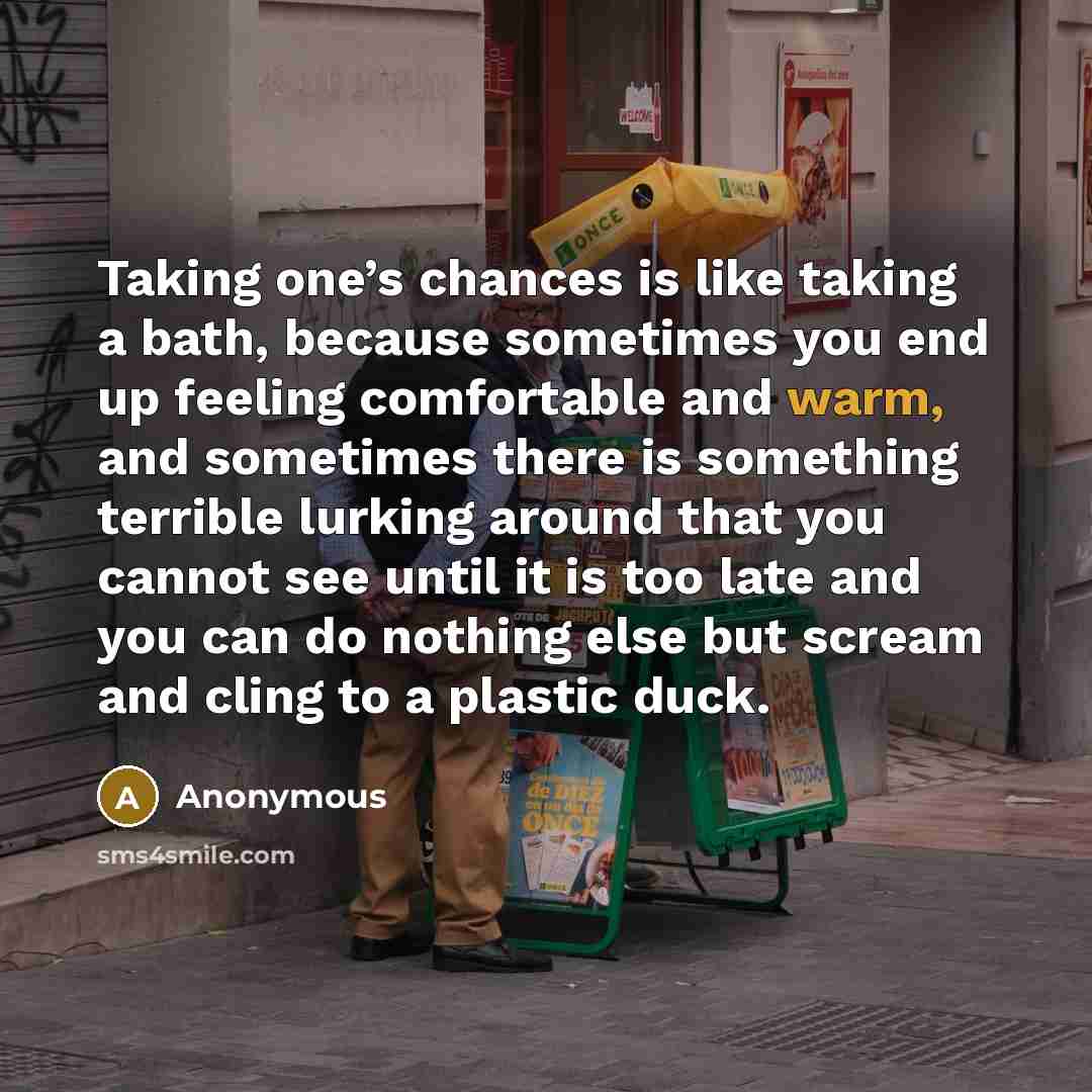 “Taking one’s chances is like taking a bath, because sometimes you end up feeling comfortable and warm, and sometimes there is something terrible lurking around that you cannot see until it is too late and you can do nothing else but scream and cling to a plastic duck.” quote by Anonymous