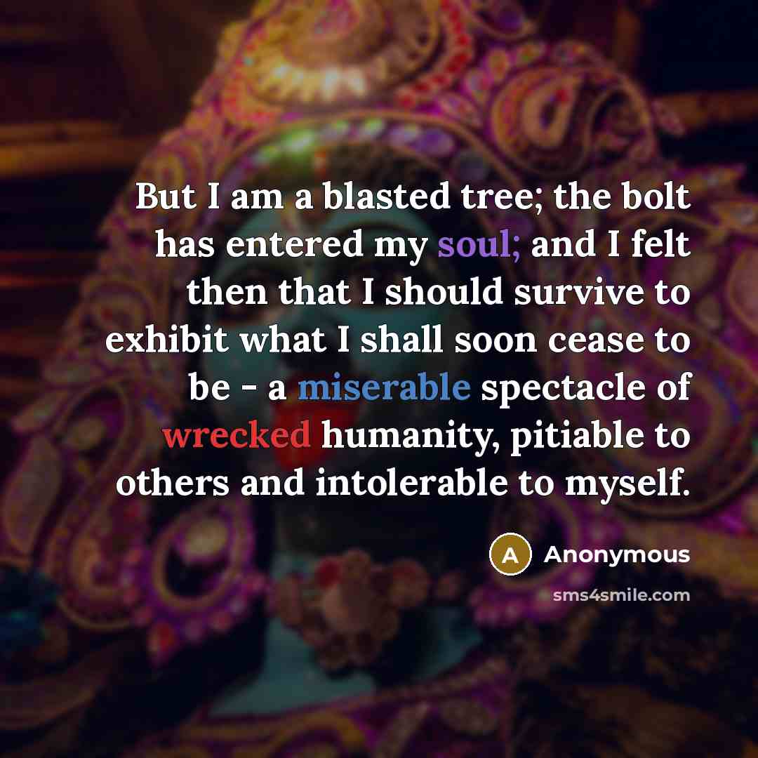 “But I am a blasted tree; the bolt has entered my soul; and I felt then that I should survive to exhibit what I shall soon cease to be - a miserable spectacle of wrecked humanity, pitiable to others and intolerable to myself.” quote by Anonymous