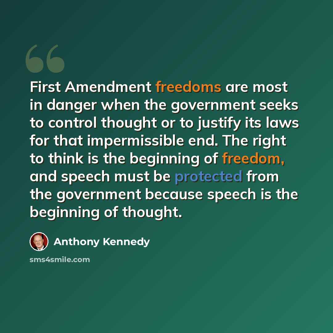 “First Amendment freedoms are most in danger when the government seeks to control thought or to justify its laws for that impermissible end. The right to think is the beginning of freedom, and speech must be protected from the government because speech is the beginning of thought.” quote by Anthony Kennedy