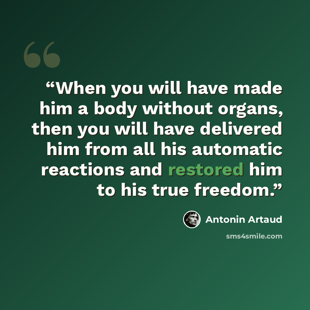 “When you will have made him a body without organs, then you will have delivered him from all his automatic reactions and restored him to his true freedom.” quote by Antonin Artaud