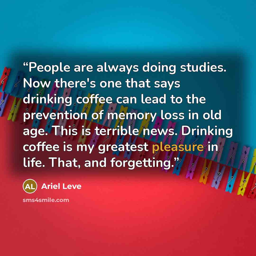 “People are always doing studies. Now there's one that says drinking coffee can lead to the prevention of memory loss in old age. This is terrible news. Drinking coffee is my greatest pleasure in life. That, and forgetting.” quote by Ariel Leve