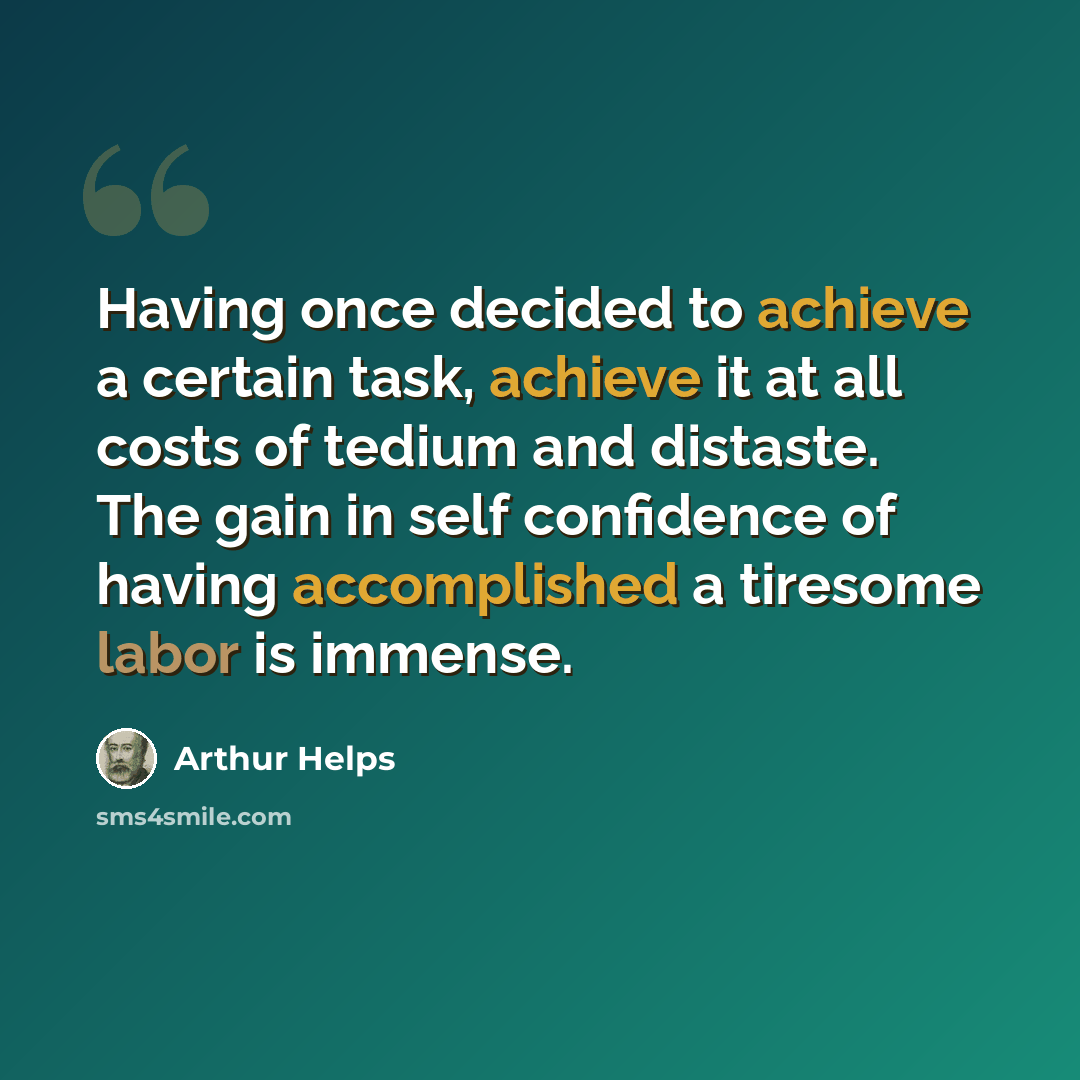 “Having once decided to achieve a certain task, achieve it at all costs of tedium and distaste. The gain in self confidence of having accomplished a tiresome labor is immense.” quote by Arthur Helps