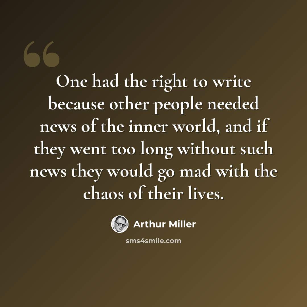 “One had the right to write because other people needed news of the inner world, and if they went too long without such news they would go mad with the chaos of their lives.” quote by Arthur Miller