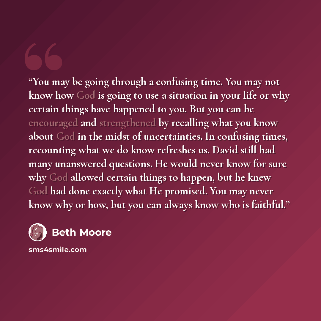 “You may be going through a confusing time. You may not know how God is going to use a situation in your life or why certain things have happened to you. But you can be encouraged and strengthened by recalling what you know about God in the midst of uncertainties. In confusing times, recounting…” quote by Beth Moore