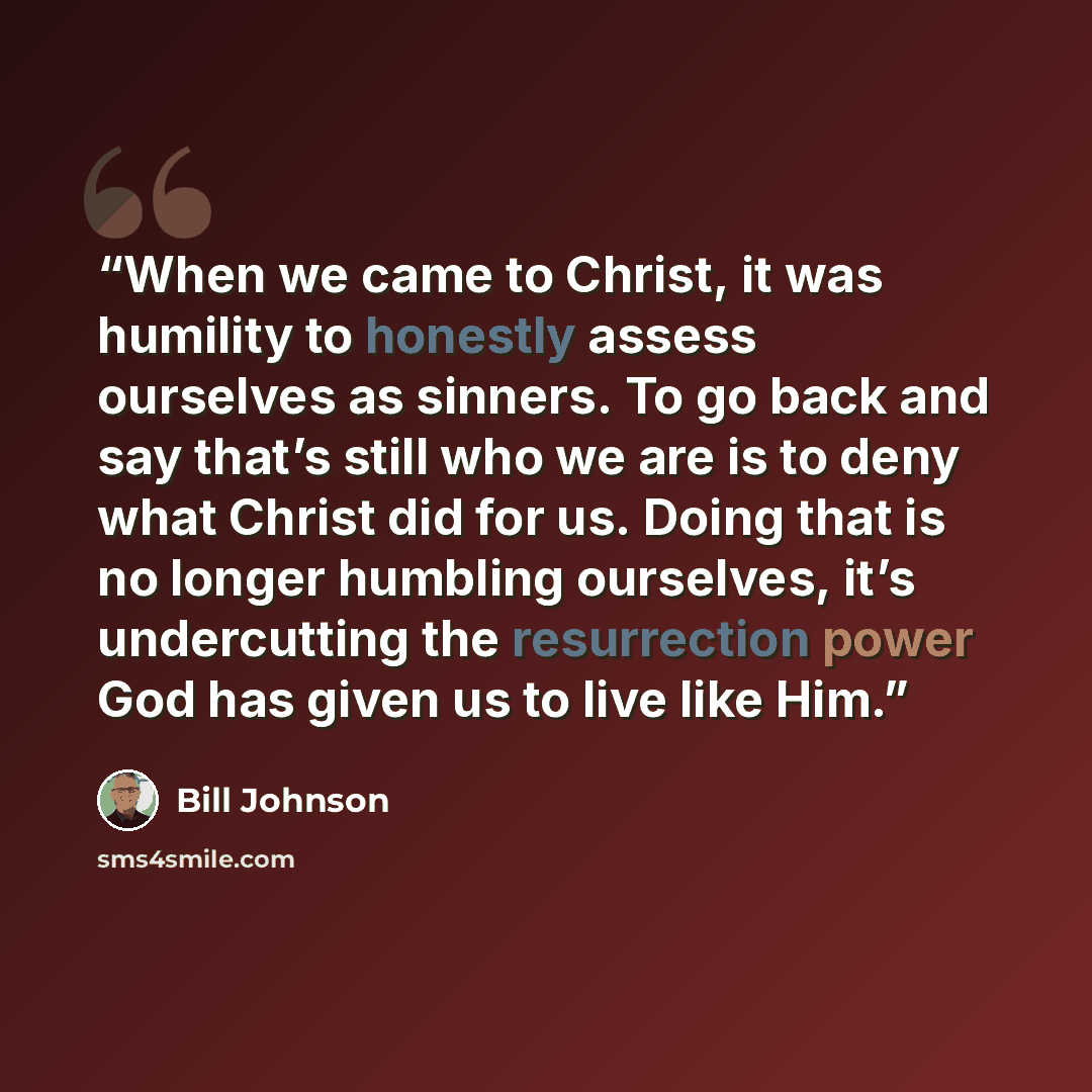 “When we came to Christ, it was humility to honestly assess ourselves as sinners. To go back and say that’s still who we are is to deny what Christ did for us. Doing that is no longer humbling ourselves, it’s undercutting the resurrection power God has given us to live like Him.” quote by Bill Johnson