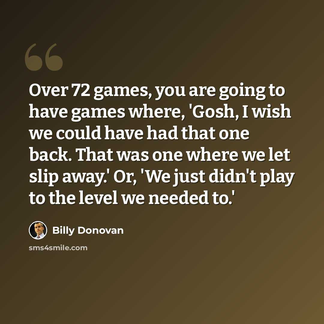 “Over 72 games, you are going to have games where, 'Gosh, I wish we could have had that one back. That was one where we let slip away.' Or, 'We just didn't play to the level we needed to.'” quote by Billy Donovan