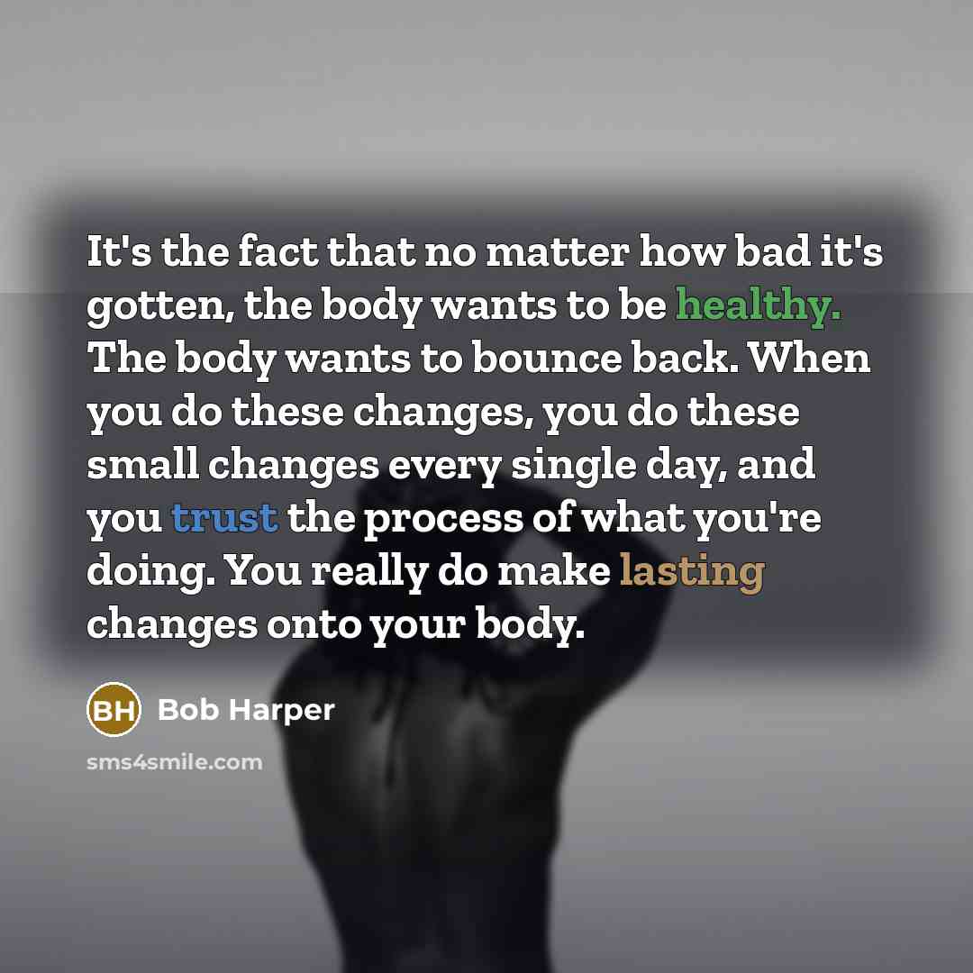 “It's the fact that no matter how bad it's gotten, the body wants to be healthy. The body wants to bounce back. When you do these changes, you do these small changes every single day, and you trust the process of what you're doing. You really do make lasting changes onto your body.” quote by Bob Harper