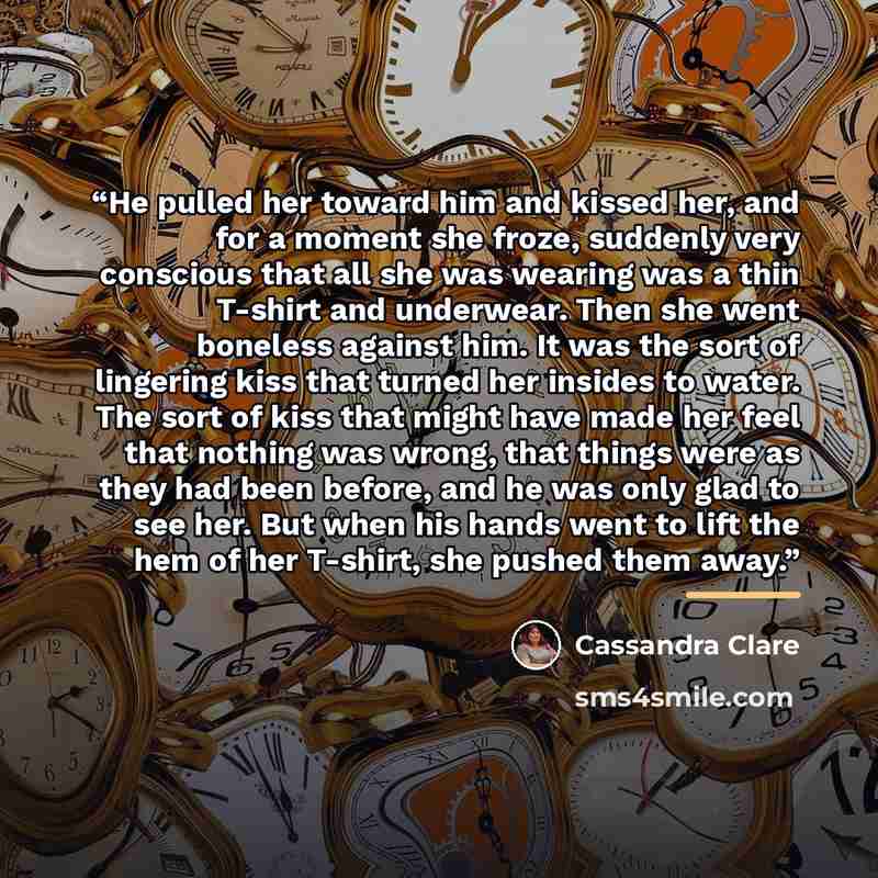 “He pulled her toward him and kissed her, and for a moment she froze, suddenly very conscious that all she was wearing was a thin T-shirt and underwear. Then she went boneless against him. It was the sort of lingering kiss that turned her insides to water. The sort of kiss that might have made her…” quote by Cassandra Clare