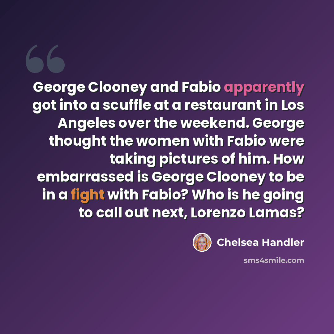 “George Clooney and Fabio apparently got into a scuffle at a restaurant in Los Angeles over the weekend. George thought the women with Fabio were taking pictures of him. How embarrassed is George Clooney to be in a fight with Fabio? Who is he going to call out next, Lorenzo Lamas?” quote by Chelsea Handler