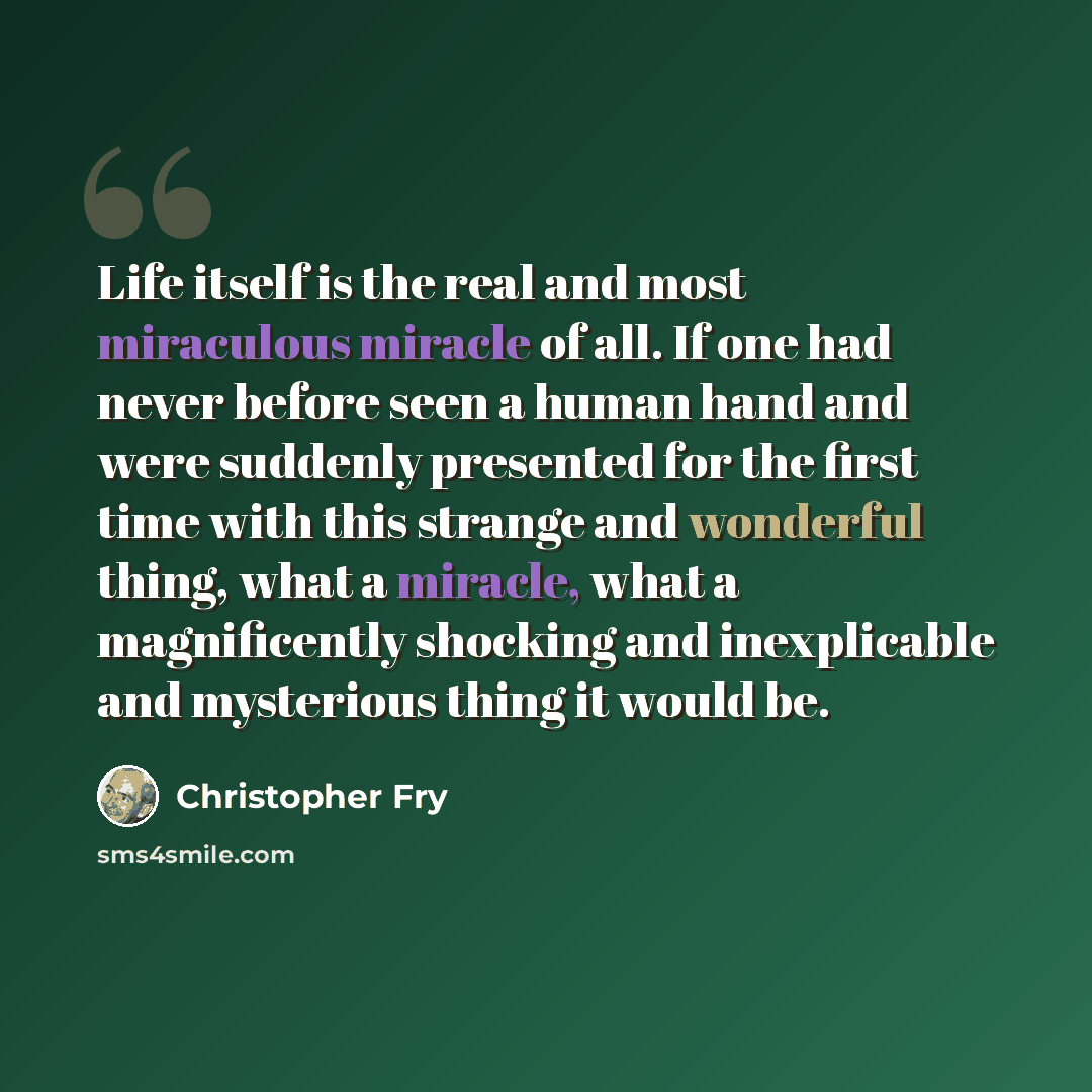 “Life itself is the real and most miraculous miracle of all. If one had never before seen a human hand and were suddenly presented for the first time with this strange and wonderful thing, what a miracle, what a magnificently shocking and inexplicable and mysterious thing it would be.” quote by Christopher Fry