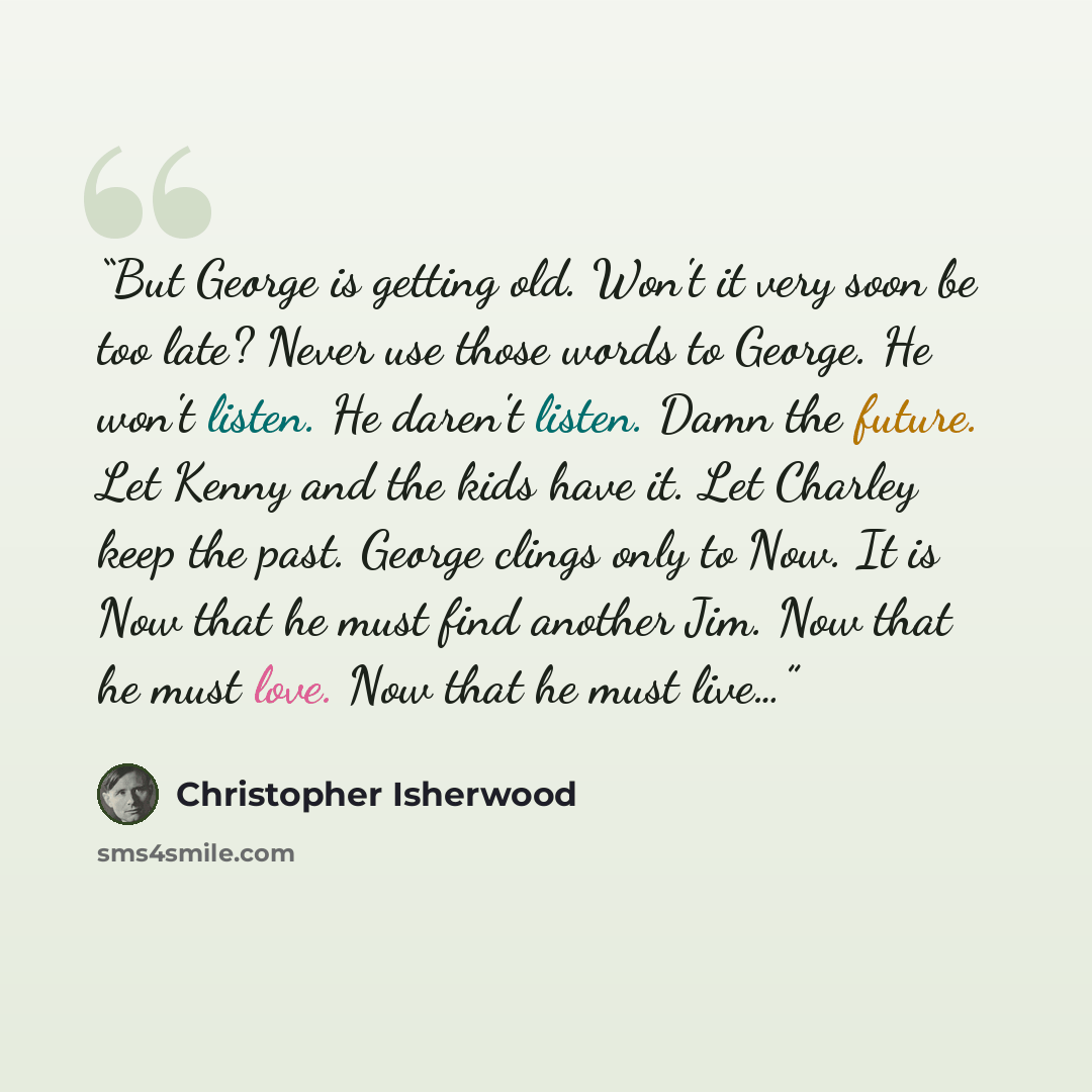 “But George is getting old. Won't it very soon be too late? Never use those words to George. He won't listen. He daren't listen. Damn the future. Let Kenny and the kids have it. Let Charley keep the past. George clings only to Now. It is Now that he must find another Jim. Now that he must love. Now…” quote by Christopher Isherwood