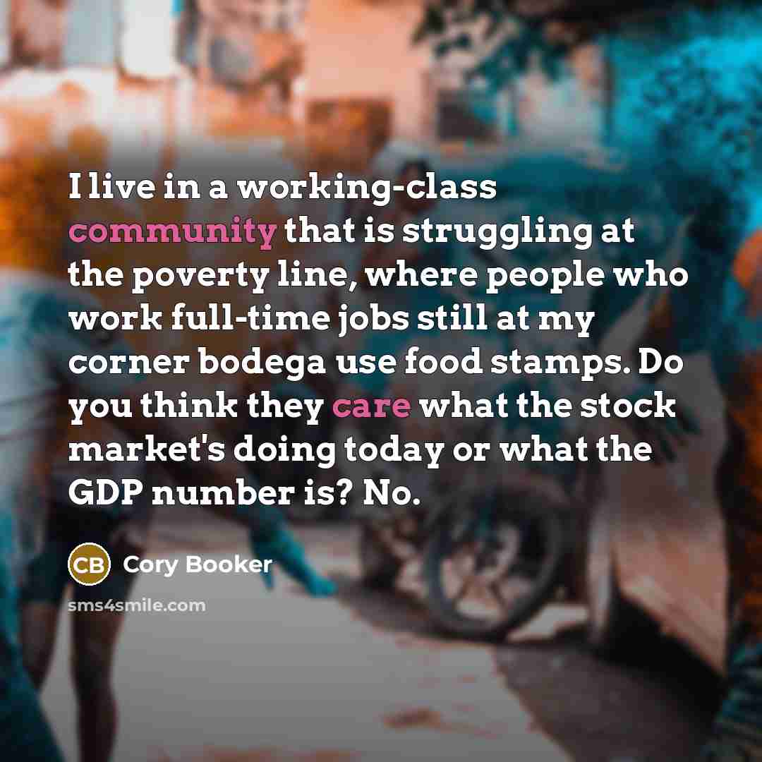 “I live in a working-class community that is struggling at the poverty line, where people who work full-time jobs still at my corner bodega use food stamps. Do you think they care what the stock market's doing today or what the GDP number is? No.” quote by Cory Booker