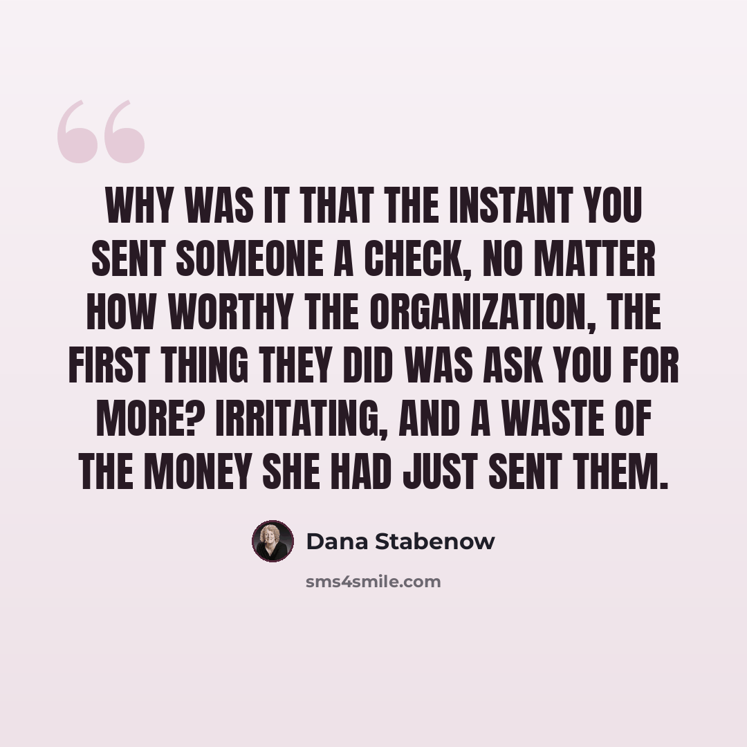 “Why was it that the instant you sent someone a check, no matter how worthy the organization, the first thing they did was ask you for more? Irritating, and a waste of the money she had just sent them.” quote by Dana Stabenow