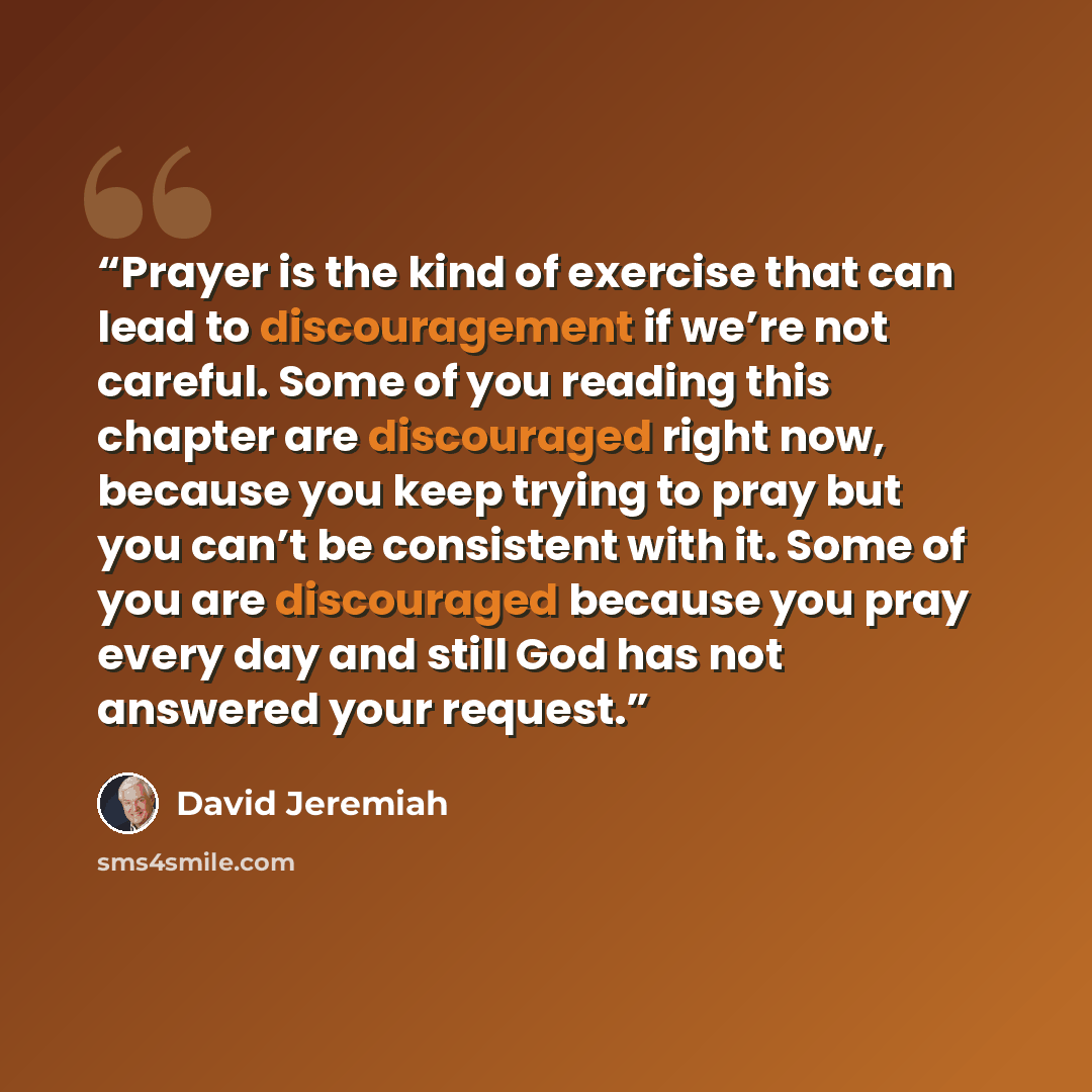“Prayer is the kind of exercise that can lead to discouragement if we’re not careful. Some of you reading this chapter are discouraged right now, because you keep trying to pray but you can’t be consistent with it. Some of you are discouraged because you pray every day and still God has not…” quote by David Jeremiah