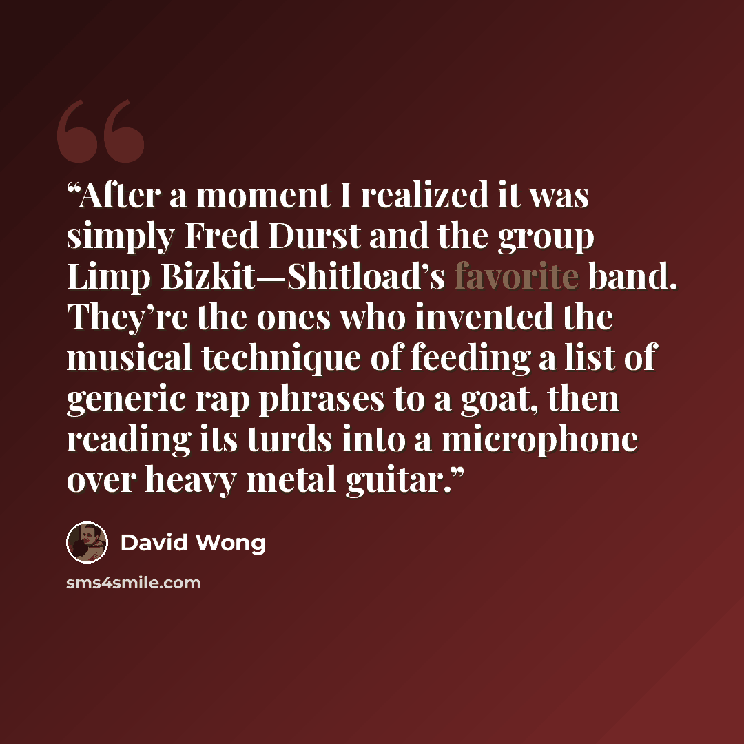 “After a moment I realized it was simply Fred Durst and the group Limp Bizkit—Shitload’s favorite band. They’re the ones who invented the musical technique of feeding a list of generic rap phrases to a goat, then reading its turds into a microphone over heavy metal guitar.” quote by David Wong
