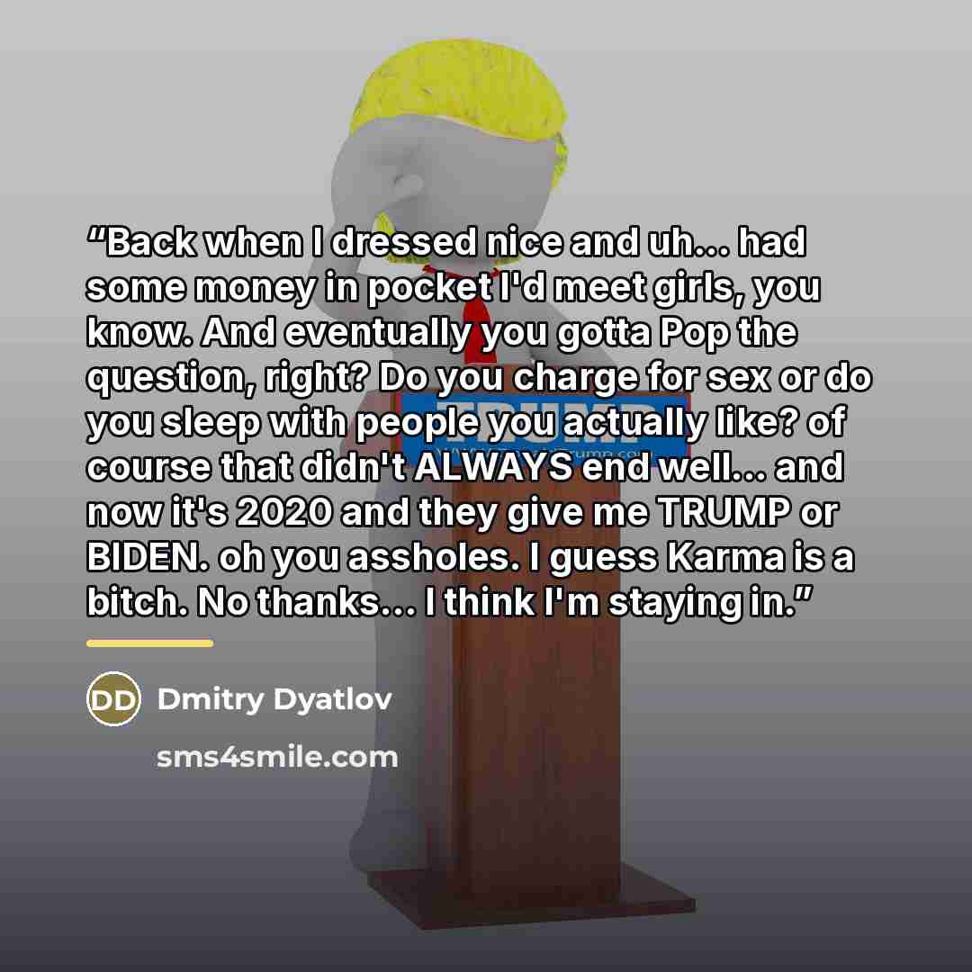 “Back when I dressed nice and uh... had some money in pocket I'd meet girls, you know. And eventually you gotta Pop the question, right? Do you charge for sex or do you sleep with people you actually like? of course that didn't ALWAYS end well... and now it's 2020 and they give me TRUMP or BIDEN…” quote by Dmitry Dyatlov