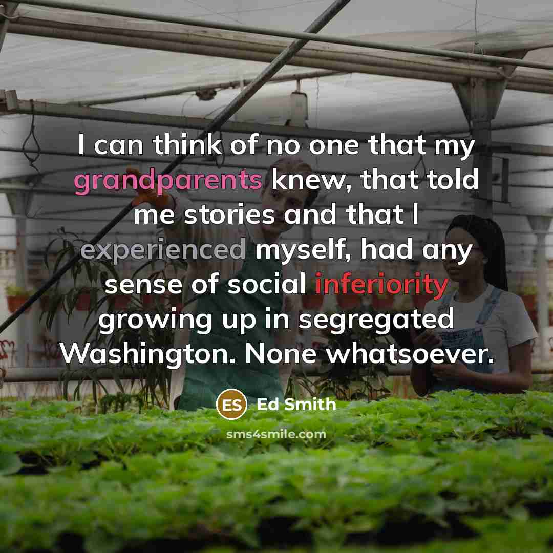 “I can think of no one that my grandparents knew, that told me stories and that I experienced myself, had any sense of social inferiority growing up in segregated Washington. None whatsoever.” quote by Ed Smith