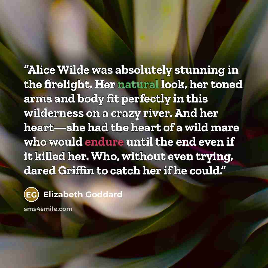 “Alice Wilde was absolutely stunning in the firelight. Her natural look, her toned arms and body fit perfectly in this wilderness on a crazy river. And her heart—she had the heart of a wild mare who would endure until the end even if it killed her. Who, without even trying, dared Griffin to catch…” quote by Elizabeth Goddard