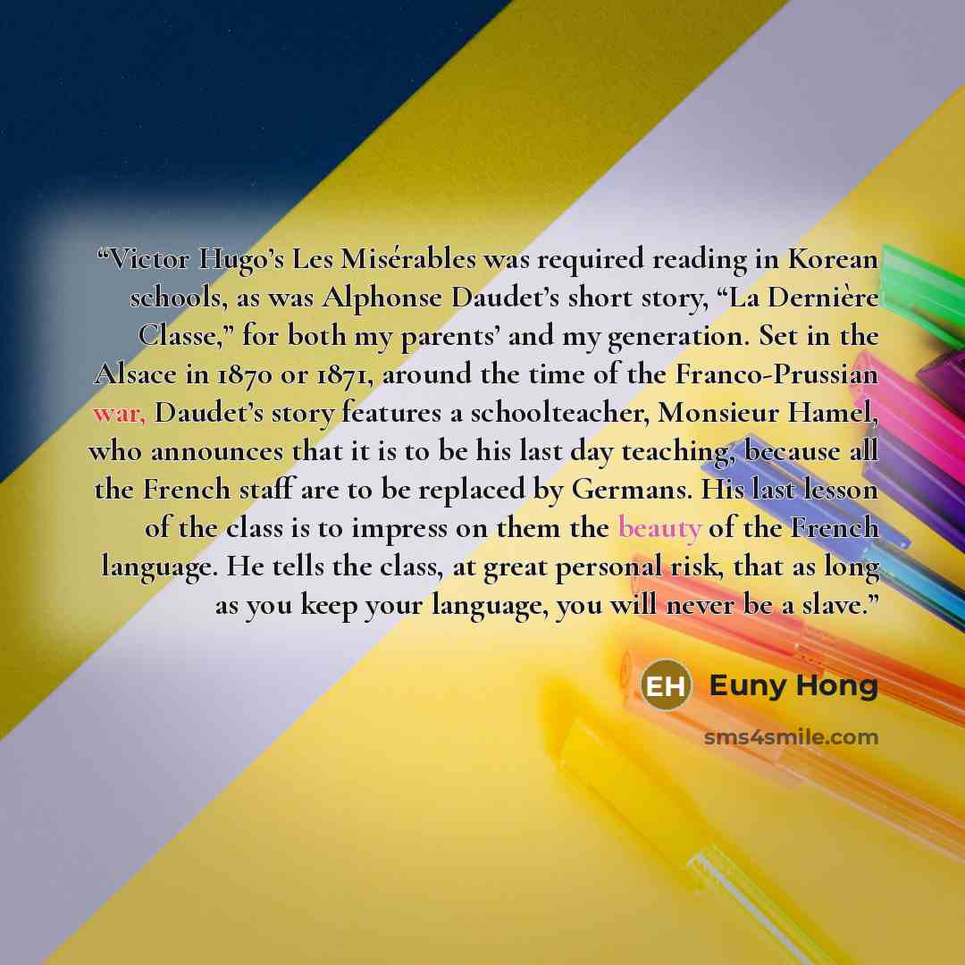 “Victor Hugo’s Les Misérables was required reading in Korean schools, as was Alphonse Daudet’s short story, “La Dernière Classe,” for both my parents’ and my generation. Set in the Alsace in 1870 or 1871, around the time of the Franco-Prussian war, Daudet’s story features a schoolteacher, Monsieur…” quote by Euny Hong