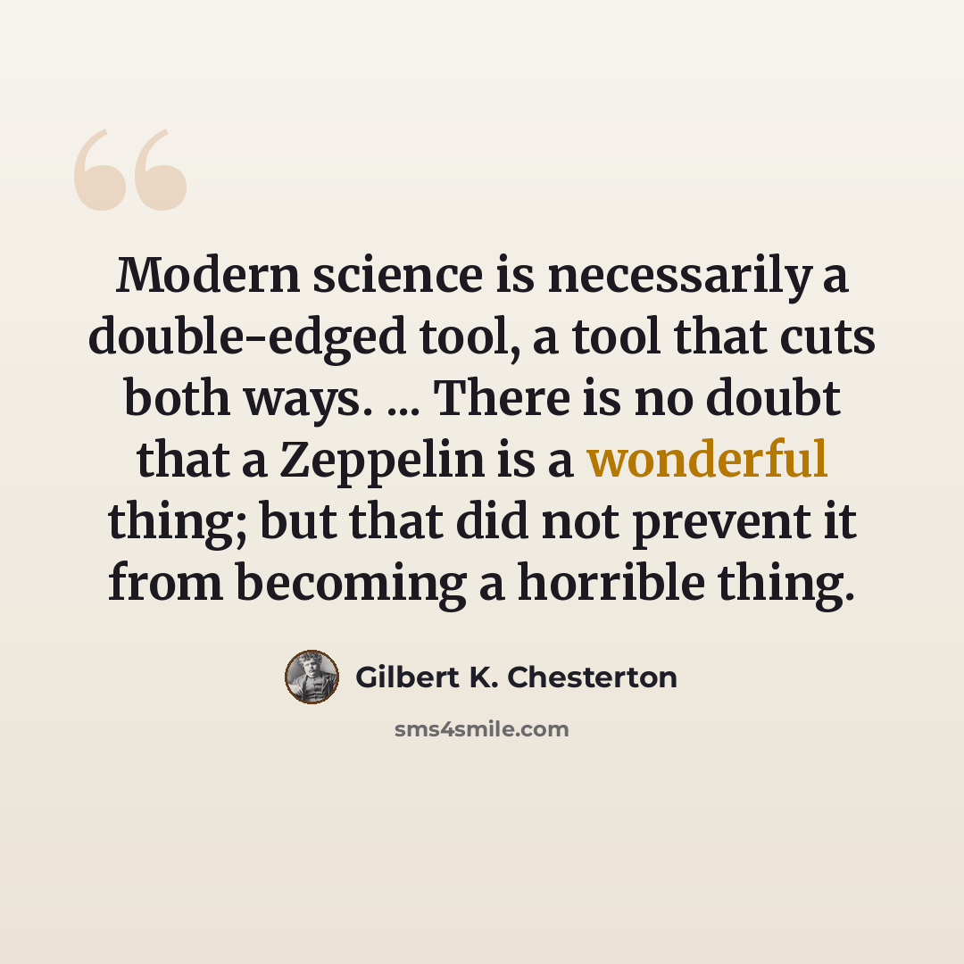 “Modern science is necessarily a double-edged tool, a tool that cuts both ways. ... There is no doubt that a Zeppelin is a wonderful thing; but that did not prevent it from becoming a horrible thing.” quote by Gilbert K. Chesterton