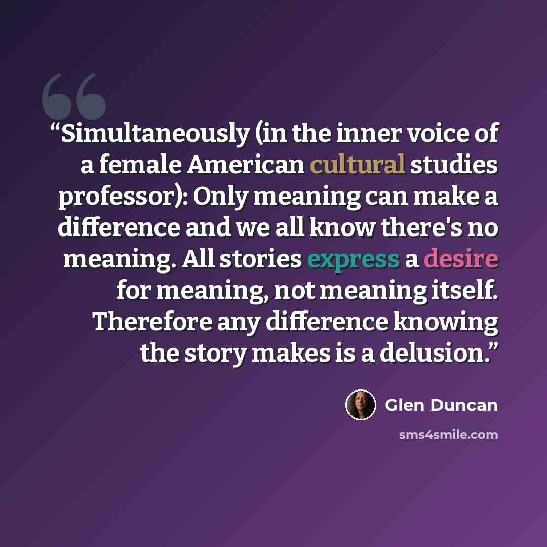“Simultaneously (in the inner voice of a female American cultural studies professor): Only meaning can make a difference and we all know there's no meaning. All stories express a desire for meaning, not meaning itself. Therefore any difference knowing the story makes is a delusion.” quote by Glen Duncan