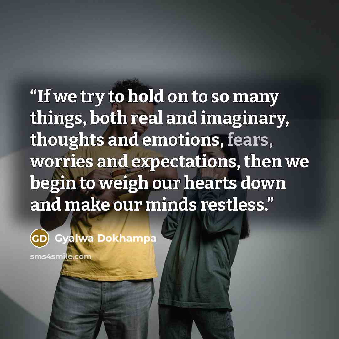 “If we try to hold on to so many things, both real and imaginary, thoughts and emotions, fears, worries and expectations, then we begin to weigh our hearts down and make our minds restless.” quote by Gyalwa Dokhampa