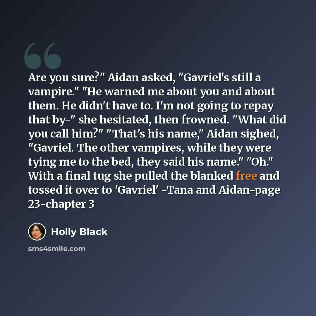 “Are you sure?" Aidan asked, "Gavriel's still a vampire." "He warned me about you and about them. He didn't have to. I'm not going to repay that by-" she hesitated, then frowned. "What did you call him?" "That's his name," Aidan sighed, "Gavriel. The other vampires, while they were tying me to the…” quote by Holly Black