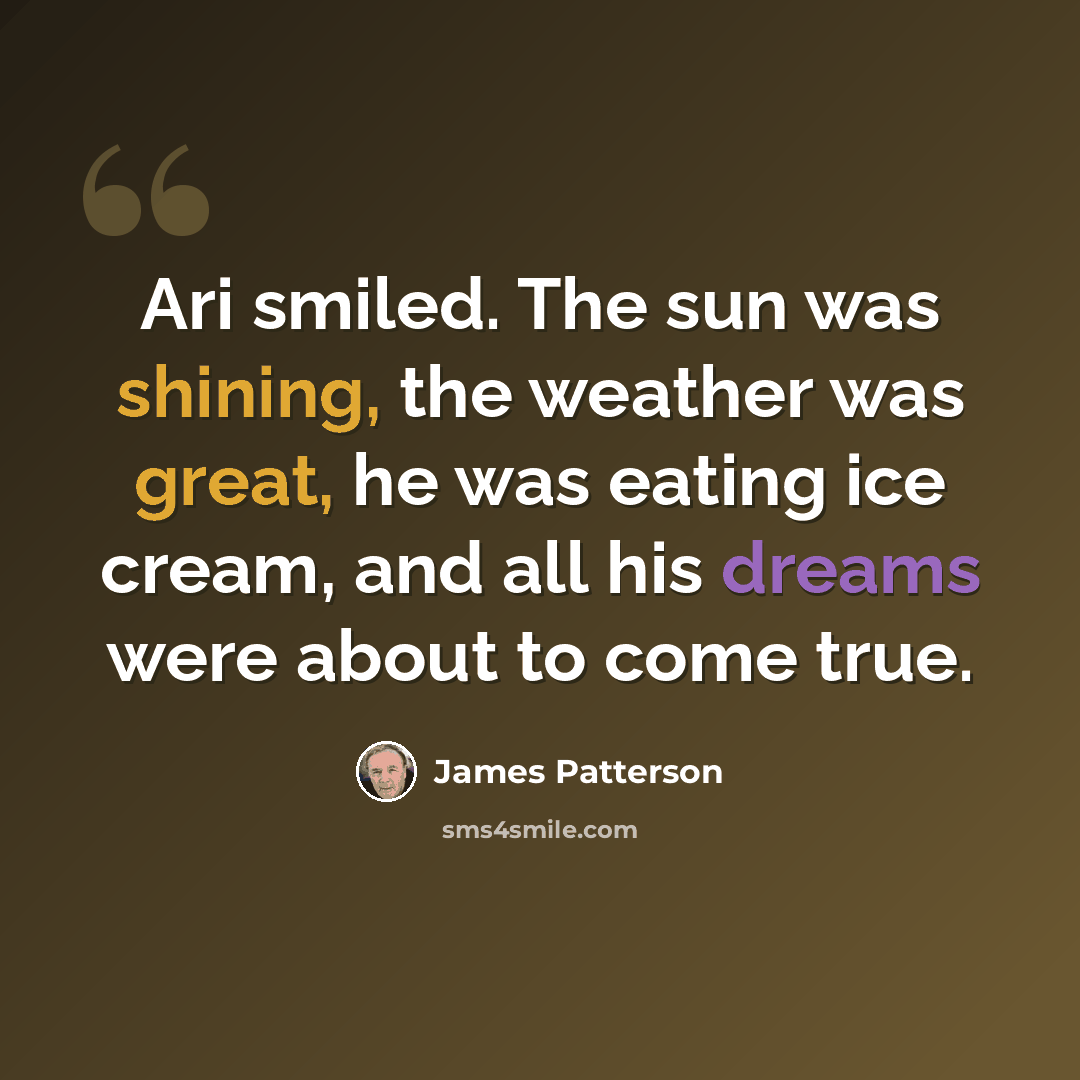 “Ari smiled. The sun was shining, the weather was great, he was eating ice cream, and all his dreams were about to come true.” quote by James Patterson
