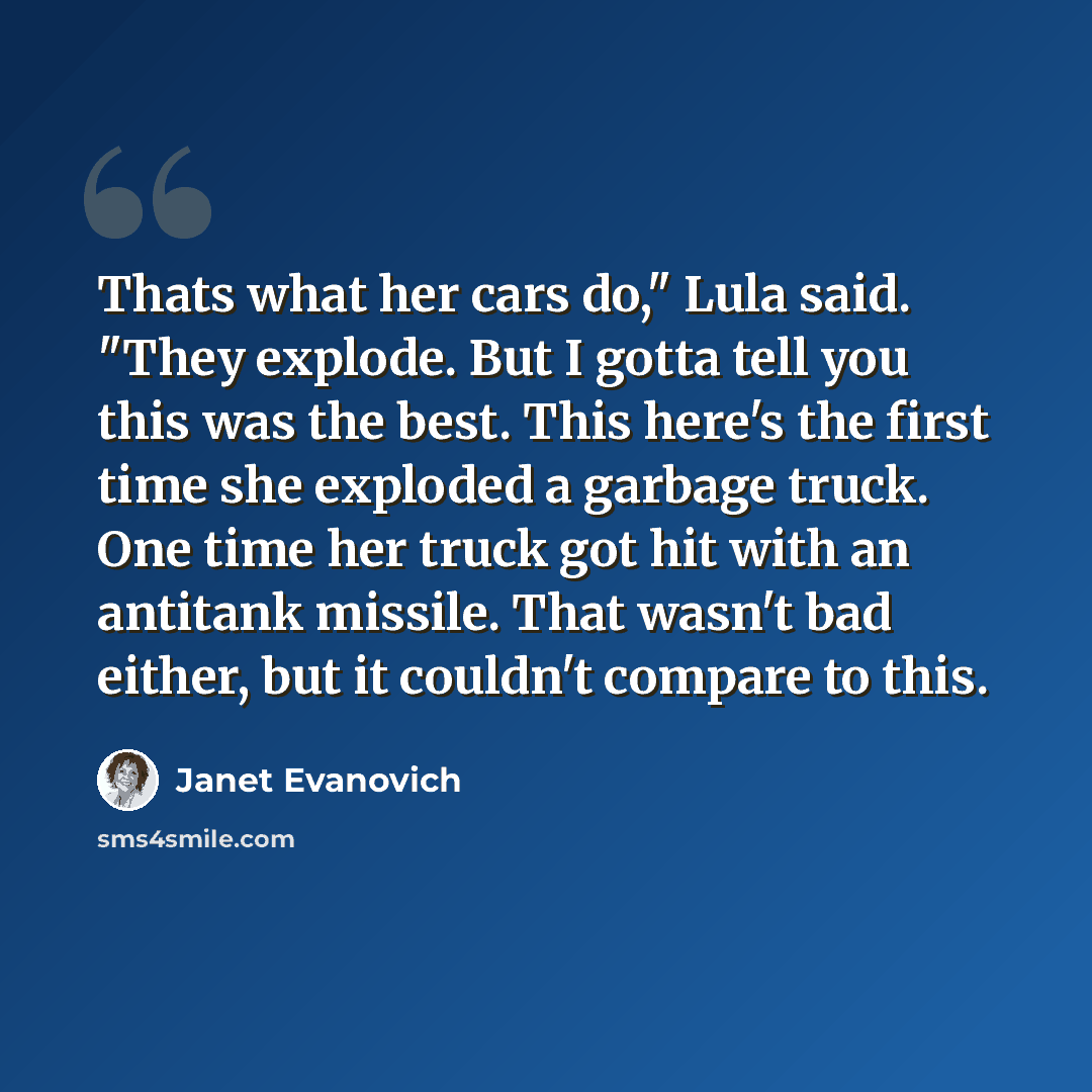 “Thats what her cars do," Lula said. "They explode. But I gotta tell you this was the best. This here's the first time she exploded a garbage truck. One time her truck got hit with an antitank missile. That wasn't bad either, but it couldn't compare to this.” quote by Janet Evanovich