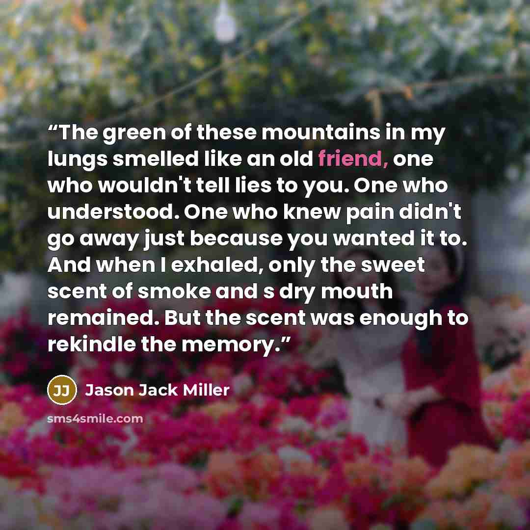 “The green of these mountains in my lungs smelled like an old friend, one who wouldn't tell lies to you. One who understood. One who knew pain didn't go away just because you wanted it to. And when I exhaled, only the sweet scent of smoke and s dry mouth remained. But the scent was enough to…” quote by Jason Jack Miller