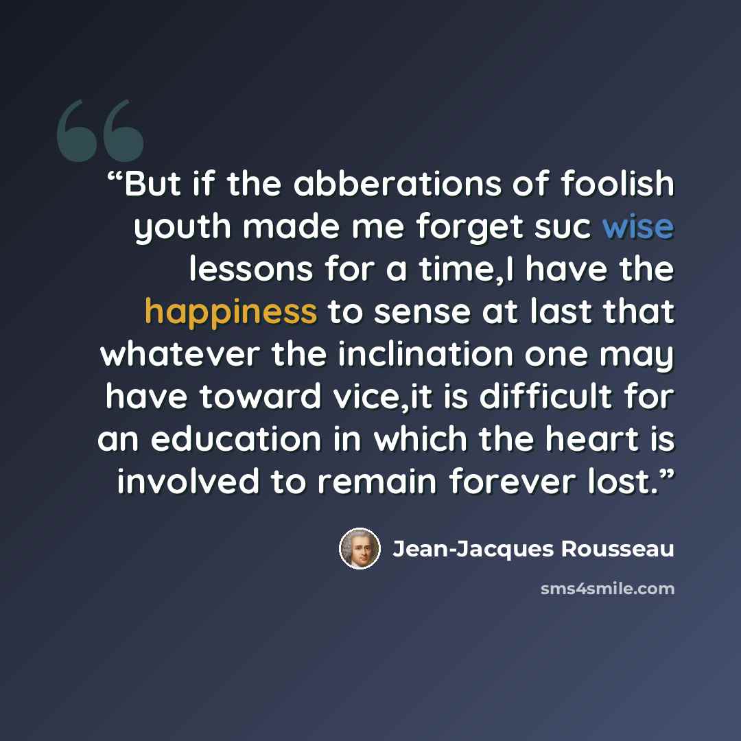 “But if the abberations of foolish youth made me forget suc wise lessons for a time,I have the happiness to sense at last that whatever the inclination one may have toward vice,it is difficult for an education in which the heart is involved to remain forever lost.” quote by Jean-Jacques Rousseau