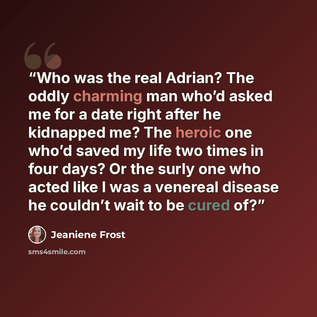 “Who was the real Adrian? The oddly charming man who’d asked me for a date right after he kidnapped me? The heroic one who’d saved my life two times in four days? Or the surly one who acted like I was a venereal disease he couldn’t wait to be cured of?” quote by Jeaniene Frost