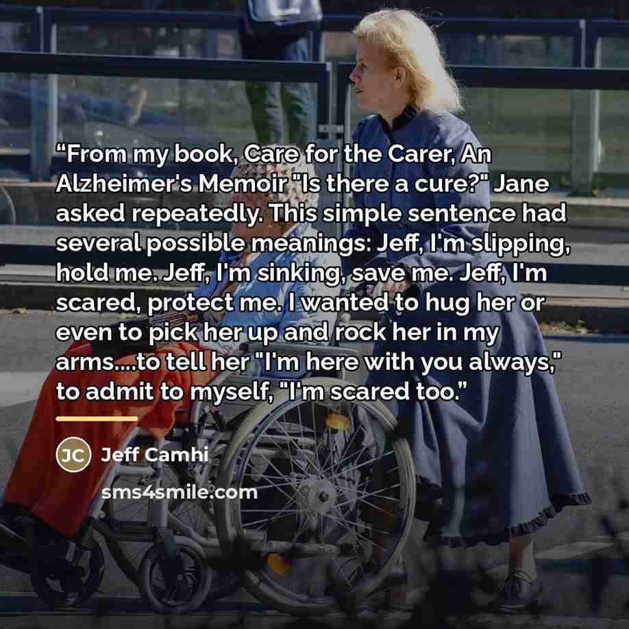 “From my book, Care for the Carer, An Alzheimer's Memoir "Is there a cure?" Jane asked repeatedly. This simple sentence had several possible meanings: Jeff, I'm slipping, hold me. Jeff, I'm sinking, save me. Jeff, I'm scared, protect me. I wanted to hug her or even to pick her up and rock her in my…” quote by Jeff Camhi
