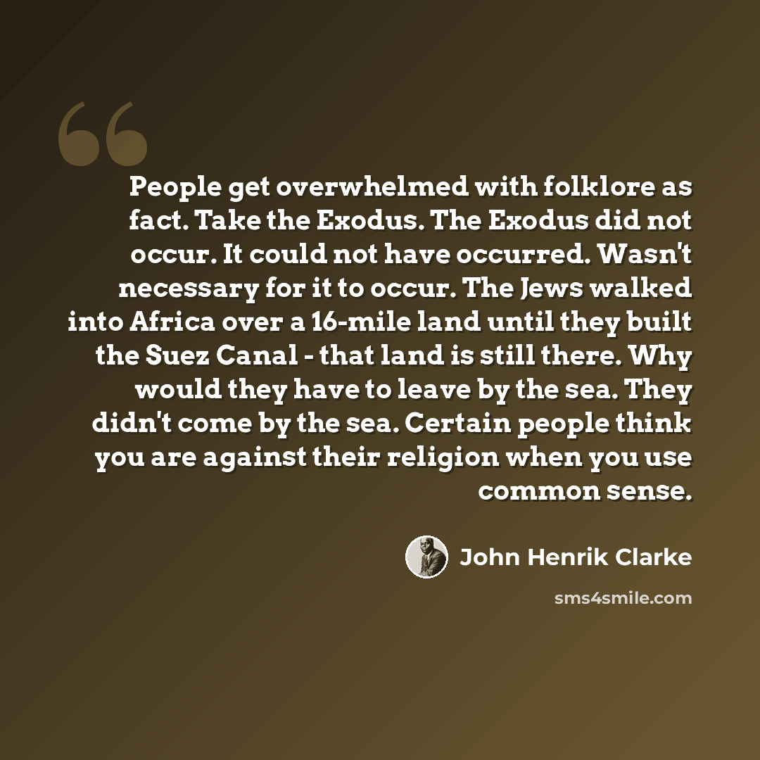 “People get overwhelmed with folklore as fact. Take the Exodus. The Exodus did not occur. It could not have occurred. Wasn't necessary for it to occur. The Jews walked into Africa over a 16-mile land until they built the Suez Canal - that land is still there. Why would they have to leave by the…” quote by John Henrik Clarke
