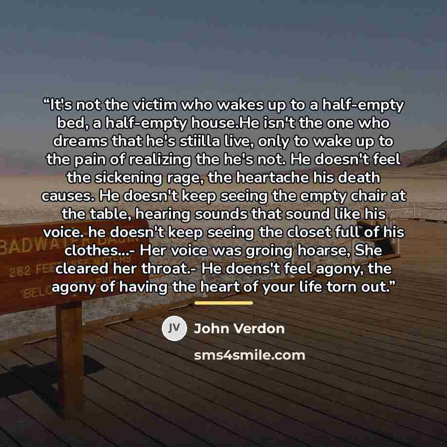 “It's not the victim who wakes up to a half-empty bed, a half-empty house.He isn't the one who dreams that he's stiilla live, only to wake up to the pain of realizing the he's not. He doesn't feel the sickening rage, the heartache his death causes. He doesn't keep seeing the empty chair at the…” quote by John Verdon