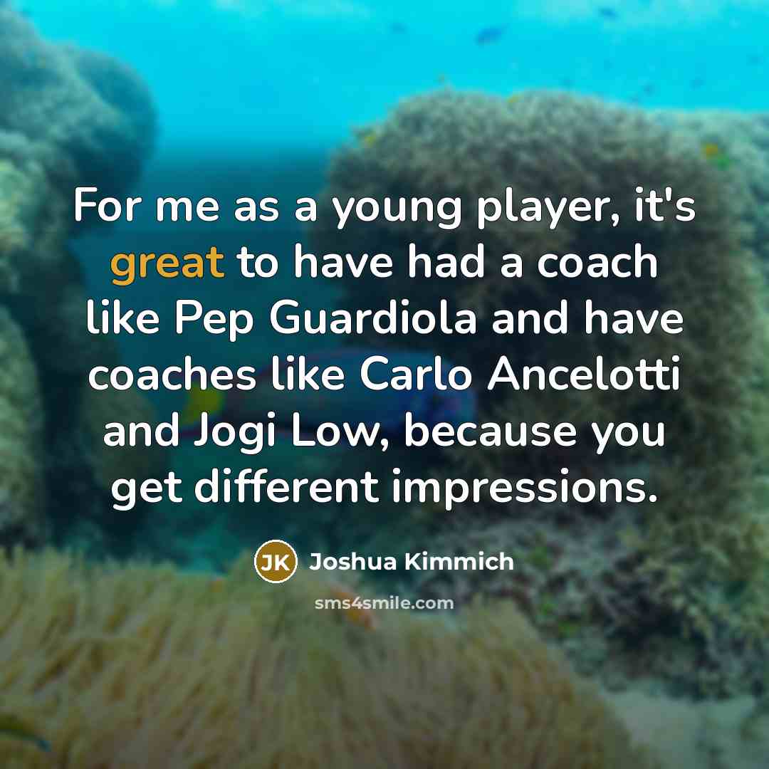 “For me as a young player, it's great to have had a coach like Pep Guardiola and have coaches like Carlo Ancelotti and Jogi Low, because you get different impressions.” quote by Joshua Kimmich