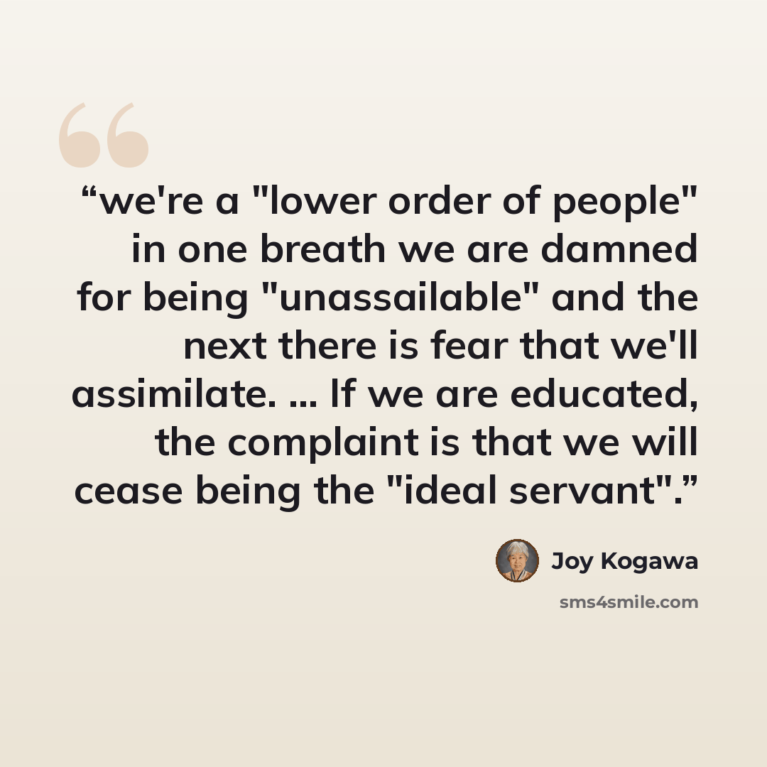 “we're a "lower order of people" in one breath we are damned for being "unassailable" and the next there is fear that we'll assimilate. ... If we are educated, the complaint is that we will cease being the "ideal servant".” quote by Joy Kogawa