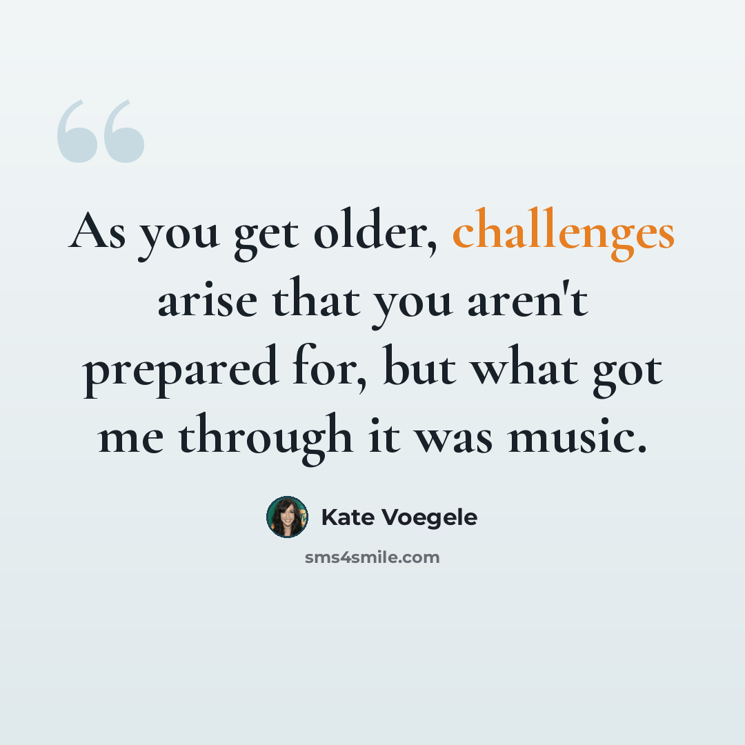 “As you get older, challenges arise that you aren't prepared for, but what got me through it was music.” quote by Kate Voegele