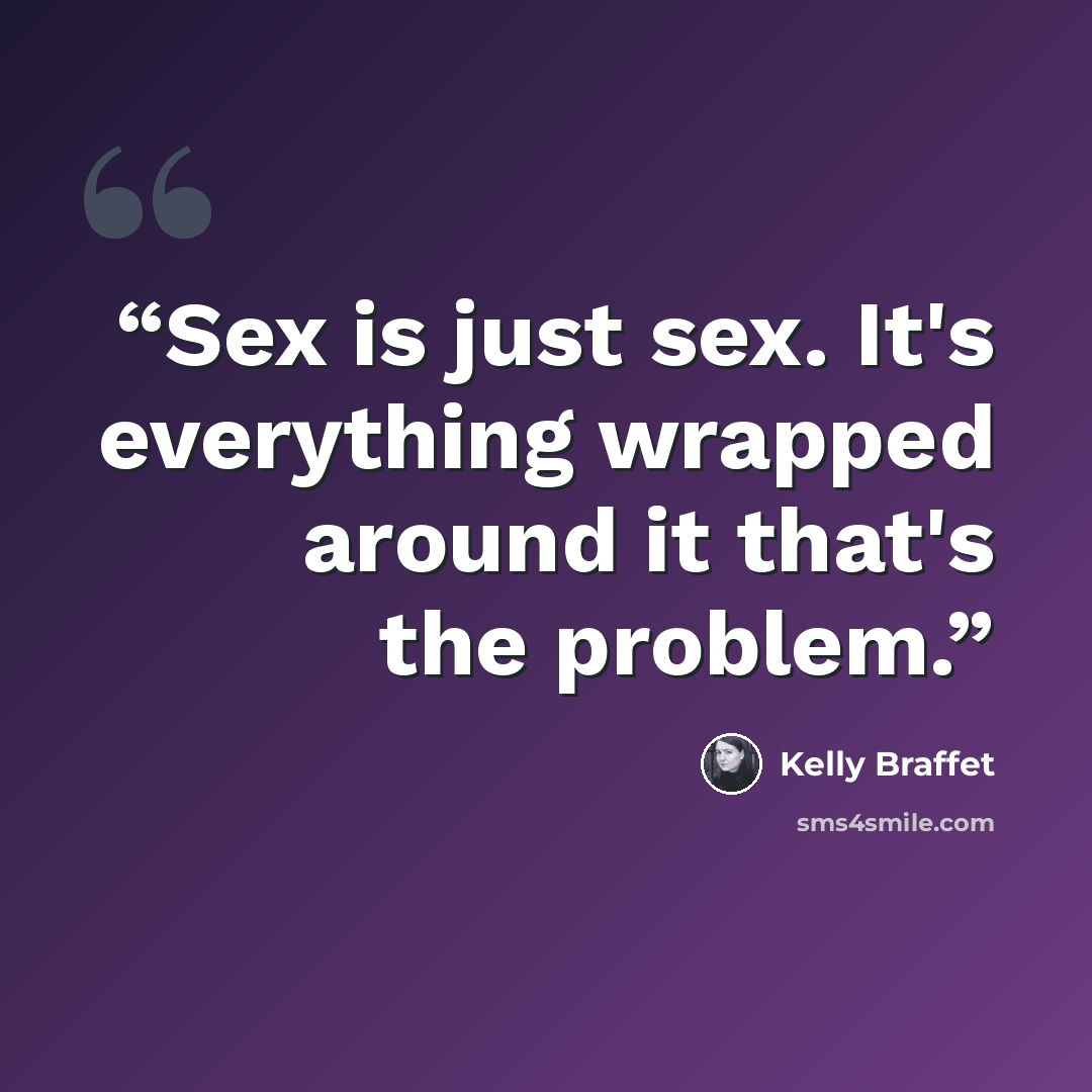 “Sex is just sex. It's everything wrapped around it that's the problem.” quote by Kelly Braffet