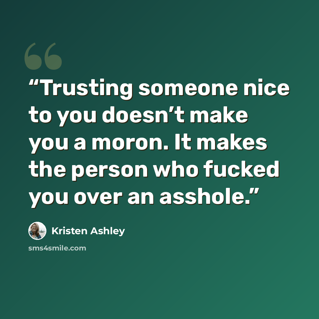 “Trusting someone nice to you doesn’t make you a moron. It makes the person who fucked you over an asshole.” quote by Kristen Ashley