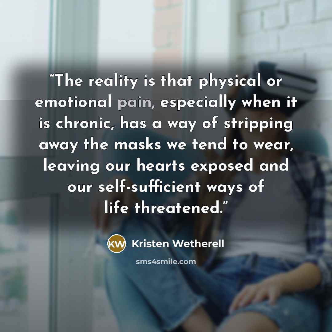 “The reality is that physical or emotional pain, especially when it is chronic, has a way of stripping away the masks we tend to wear, leaving our hearts exposed and our self-sufficient ways of life threatened.” quote by Kristen Wetherell