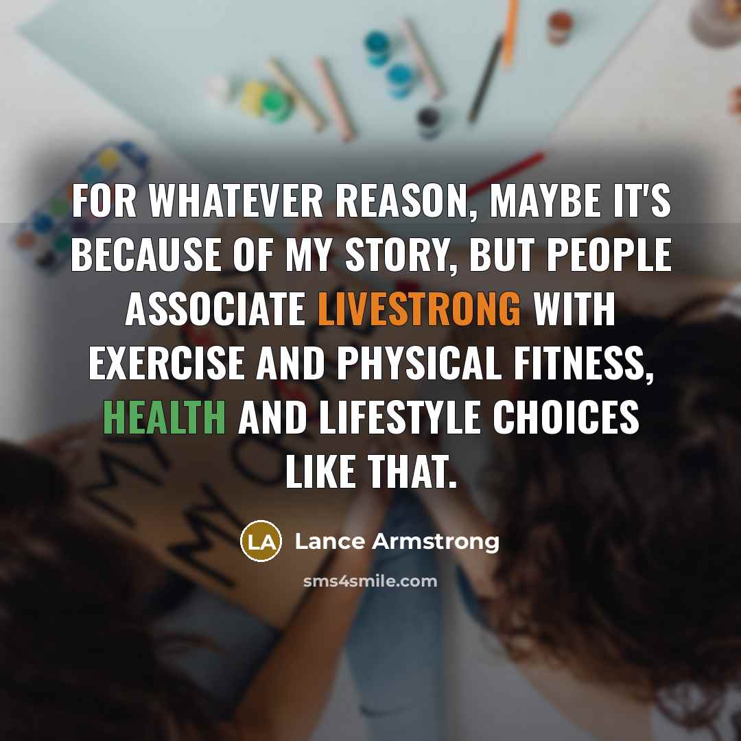 “For whatever reason, maybe it's because of my story, but people associate Livestrong with exercise and physical fitness, health and lifestyle choices like that.” quote by Lance Armstrong