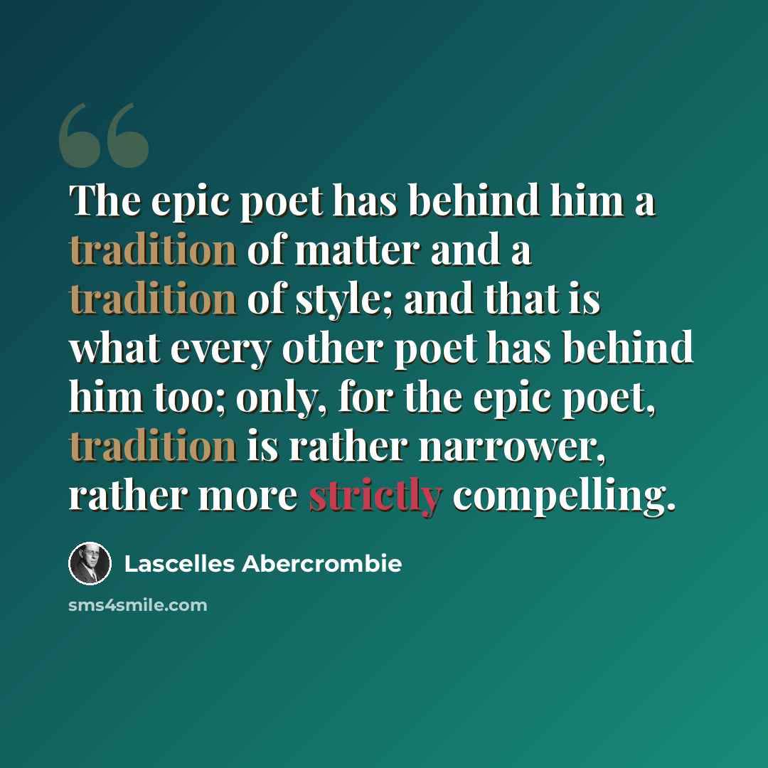 “The epic poet has behind him a tradition of matter and a tradition of style; and that is what every other poet has behind him too; only, for the epic poet, tradition is rather narrower, rather more strictly compelling.” quote by Lascelles Abercrombie