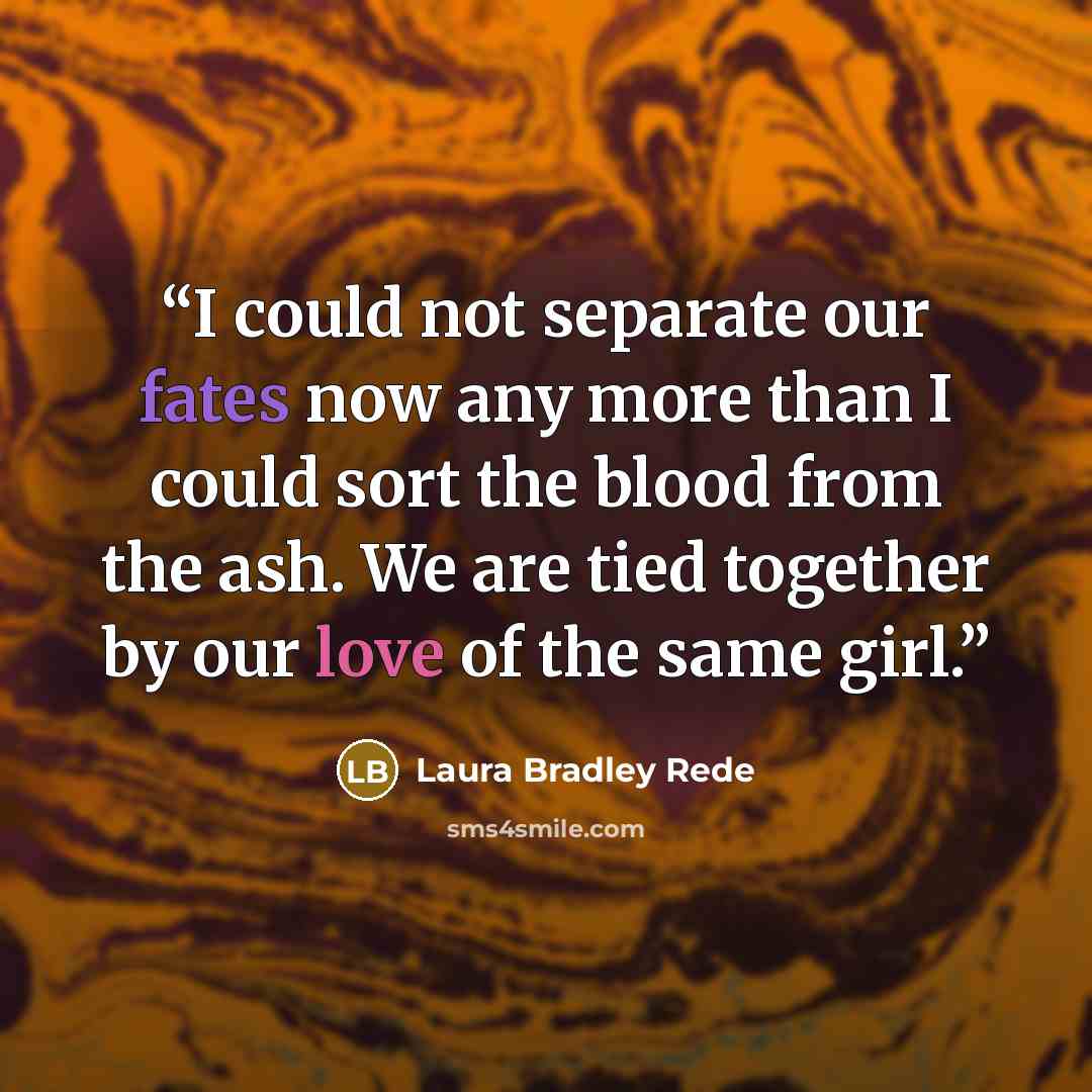 “I could not separate our fates now any more than I could sort the blood from the ash. We are tied together by our love of the same girl.” quote by Laura Bradley Rede