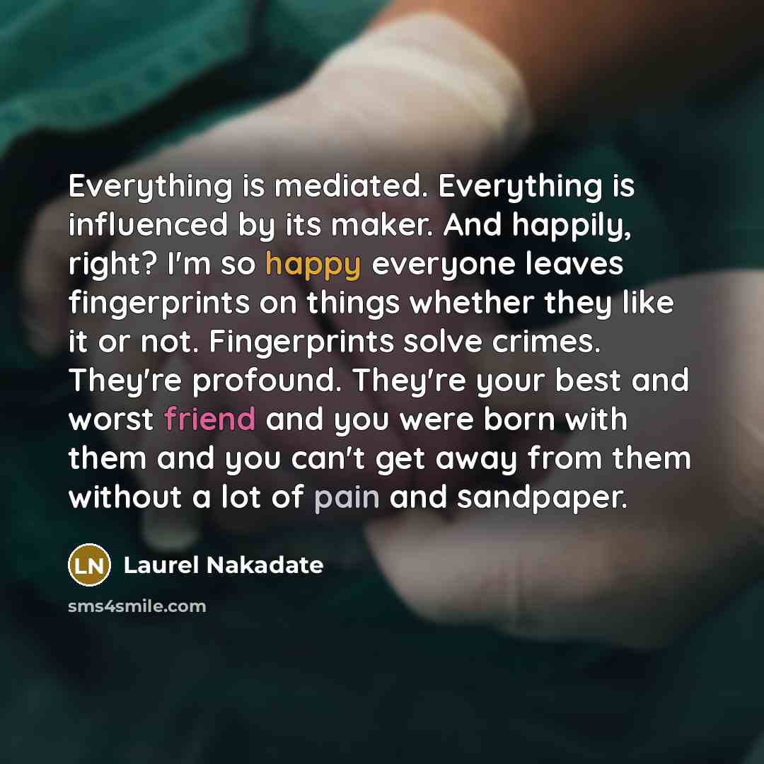 “Everything is mediated. Everything is influenced by its maker. And happily, right? I'm so happy everyone leaves fingerprints on things whether they like it or not. Fingerprints solve crimes. They're profound. They're your best and worst friend and you were born with them and you can't get away…” quote by Laurel Nakadate