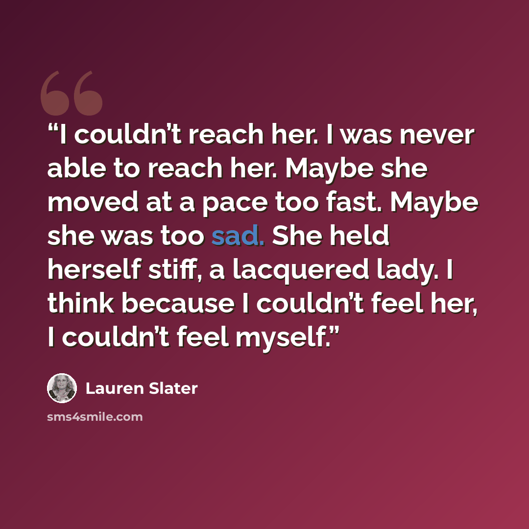 “I couldn’t reach her. I was never able to reach her. Maybe she moved at a pace too fast. Maybe she was too sad. She held herself stiff, a lacquered lady. I think because I couldn’t feel her, I couldn’t feel myself.” quote by Lauren Slater