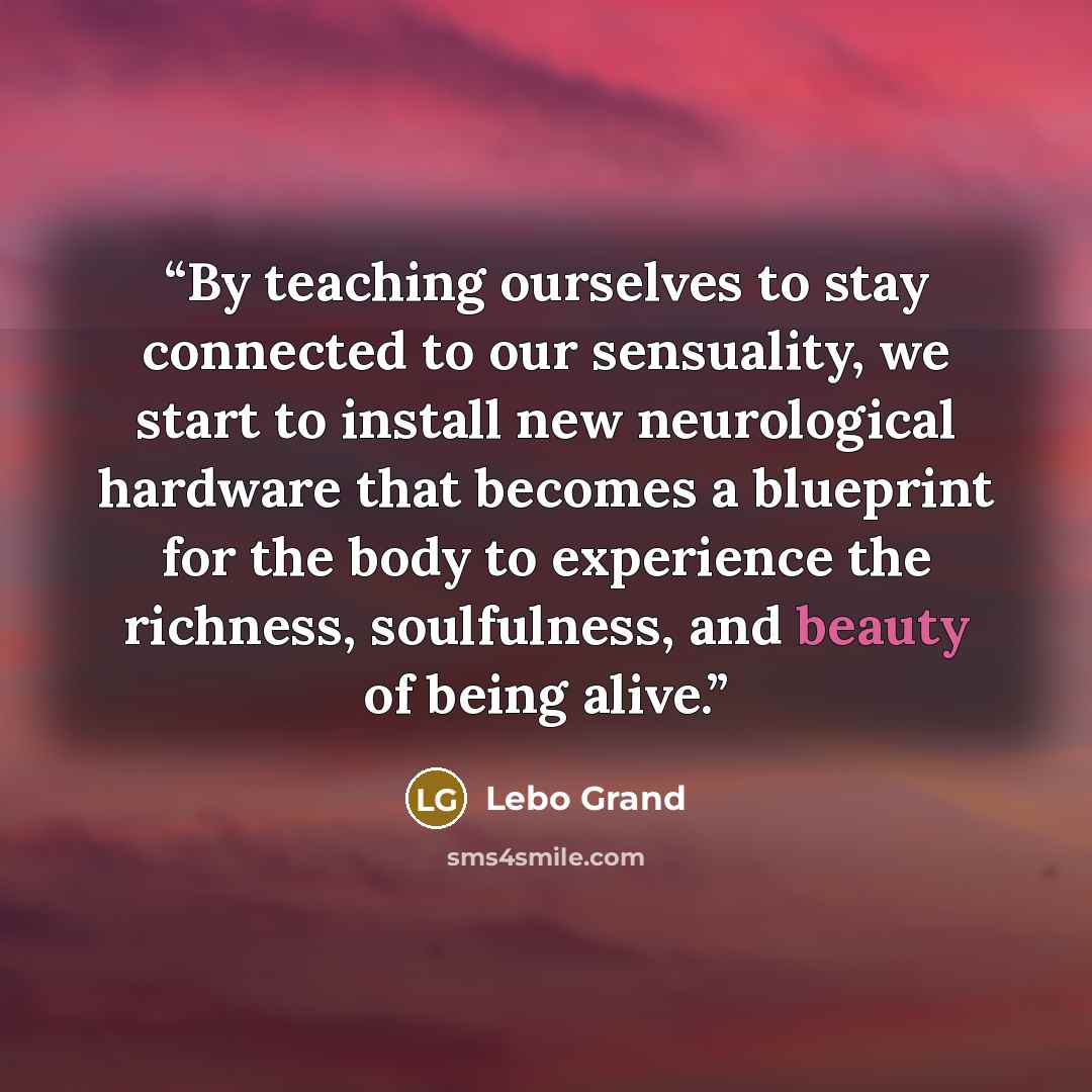 “By teaching ourselves to stay connected to our sensuality, we start to install new neurological hardware that becomes a blueprint for the body to experience the richness, soulfulness, and beauty of being alive.” quote by Lebo Grand