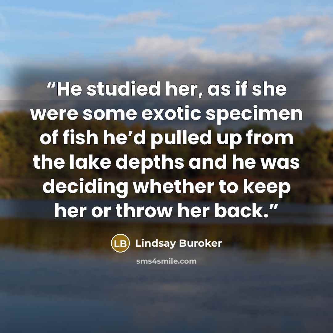 “He studied her, as if she were some exotic specimen of fish he’d pulled up from the lake depths and he was deciding whether to keep her or throw her back.” quote by Lindsay Buroker