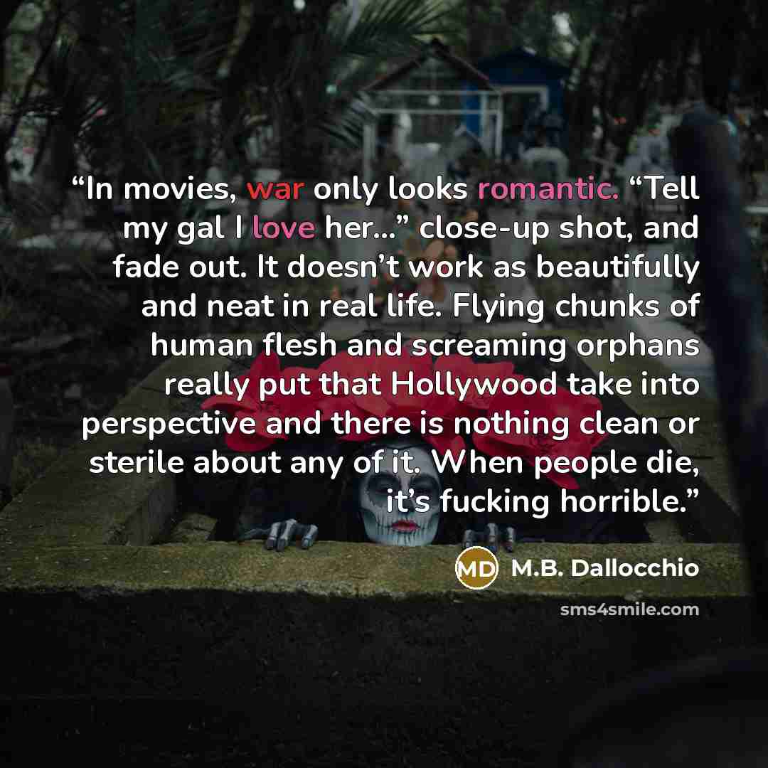 “In movies, war only looks romantic. “Tell my gal I love her…” close-up shot, and fade out. It doesn’t work as beautifully and neat in real life. Flying chunks of human flesh and screaming orphans really put that Hollywood take into perspective and there is nothing clean or sterile about any of it…” quote by M.B. Dallocchio